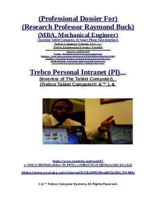(Professional Dossier For)
(Research Professor Raymond Buck)
(MBA, Mechanical Engineer)
(Inventor Tablet Computer, & Smart Phone Icon Interface)
Trebco Computer Systems, LLC© &™
Trebco Engineering Systems. Founder
Trebco Computer Systems, 1011 N. Ankeny Blvd., P.O. Box #333, Ankeny, IA 50021,
Telephone : (515) 402-0758,
E-mail : reb.trebcocomputersystems@yahoo.com
Website : https://www.youtube.com/channel/UCSu55RilfmwNiOuDkLCH-MA
Linkedin : http://www.linkedin.com/in/trebcocomputersystems.com
Twitter Website : http://www.twitter.com/trebcocompsyst
© &™ Trebco Computer Systems, All Rights Reserved.
Trebco Personal Intranet (PI)© &™
(Inventor of The Tablet Computer),
(Trebco Tablet Computer© &™ ), &
The Trebco My Personal Intranet (MPI)© &™ )
https://www.youtube.com/watch?
v=WKvV8HIPnDc&list=PLPPHz_rr0IBZFD2yFQRPn2och0CkGzXc8
(https://www.youtube.com/channel/UCSu55RilfmwNiOuDkLCH-MA)
© &™ Trebco Computer Systems, All Rights Reserved.
 