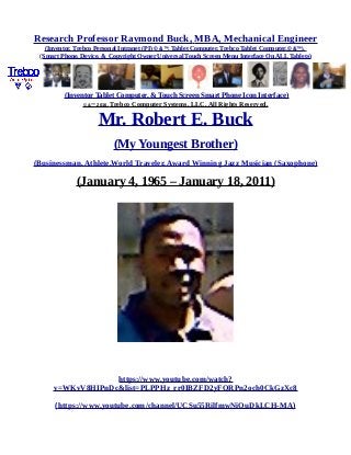 Research Professor Raymond Buck, MBA, Mechanical Engineer
(Inventor, Trebco Personal Intranet (PI) © &™, Tablet Computer, Trebco Tablet Computer,© &™),
(Smart Phone, Device, & Copyright Owner Universal Touch Screen Menu Interface On ALL Tablets)
(Inventor Tablet Computer, & Touch Screen Smart Phone Icon Interface)
© &™ 2016, Trebco Computer Systems, LLC, All Rights Reserved.
Mr. Robert E. Buck
(My Youngest Brother)
(Businessman, Athlete,World Traveler, Award Winning Jazz Musician (Saxophone)
(January 4, 1965 – January 18, 2011)
https://www.youtube.com/watch?
v=WKvV8HIPnDc&list=PLPPHz_rr0IBZFD2yFQRPn2och0CkGzXc8
(https://www.youtube.com/channel/UCSu55RilfmwNiOuDkLCH-MA)
 