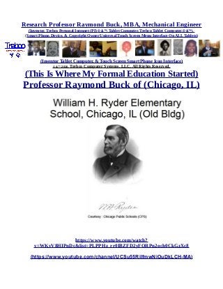 Research Professor Raymond Buck, MBA, Mechanical Engineer
(Inventor, Trebco Personal Intranet (PI) © &™, Tablet Computer, Trebco Tablet Computer,© &™),
(Smart Phone, Device, & Copyright Owner Universal Touch Screen Menu Interface On ALL Tablets)
(Inventor Tablet Computer, & Touch Screen Smart Phone Icon Interface)
© &™ 2016, Trebco Computer Systems, LLC, All Rights Reserved.
(This Is Where My Formal Education Started)
Professor Raymond Buck of (Chicago, IL)
https://www.youtube.com/watch?
v=WKvV8HIPnDc&list=PLPPHz_rr0IBZFD2yFQRPn2och0CkGzXc8
(https://www.youtube.com/channel/UCSu55RilfmwNiOuDkLCH-MA)
 