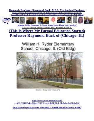 Research Professor Raymond Buck, MBA, Mechanical Engineer
(Inventor, Trebco Personal Intranet (PI) © &™, Tablet Computer, Trebco Tablet Computer,© &™),
(Smart Phone, Device, & Copyright Owner Universal Touch Screen Menu Interface On ALL Tablets)
Inventor Tablet Computer, & Touch Screen Smart Phone Icon Interface)
© &™ 2016, Trebco Computer Systems, LLC, All Rights Reserved.
(This Is Where My Formal Education Started)
Professor Raymond Buck of (Chicago, IL)
https://www.youtube.com/watch?
v=WKvV8HIPnDc&list=PLPPHz_rr0IBZFD2yFQRPn2och0CkGzXc8
(https://www.youtube.com/channel/UCSu55RilfmwNiOuDkLCH-MA)
 