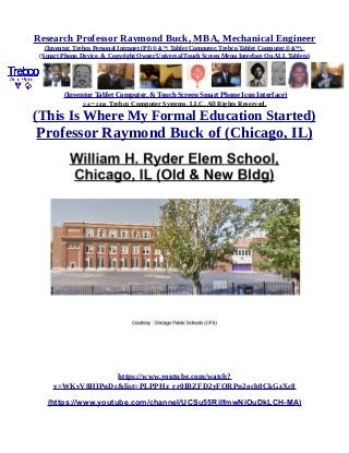 Research Professor Raymond Buck, MBA, Mechanical Engineer
(Inventor, Trebco Personal Intranet (PI) © &™, Tablet Computer, Trebco Tablet Computer,© &™),
(Smart Phone, Device, & Copyright Owner Universal Touch Screen Menu Interface On ALL Tablets)
(Inventor Tablet Computer, & Touch Screen Smart Phone Icon Interface)
© &™ 2016, Trebco Computer Systems, LLC, All Rights Reserved.
(This Is Where My Formal Education Started)
Professor Raymond Buck of (Chicago, IL)
https://www.youtube.com/watch?
v=WKvV8HIPnDc&list=PLPPHz_rr0IBZFD2yFQRPn2och0CkGzXc8
(https://www.youtube.com/channel/UCSu55RilfmwNiOuDkLCH-MA)
 