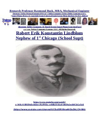 Research Professor Raymond Buck, MBA, Mechanical Engineer
(Inventor, Trebco Personal Intranet (PI) © &™, Tablet Computer, Trebco Tablet Computer,© &™),
(Smart Phone, Device, & Copyright Owner Universal Touch Screen Menu Interface On ALL Tablets)
(Inventor Tablet Computer, & Touch Screen Smart Phone Icon Interface)
© &™ 2016, Trebco Computer Systems, LLC, All Rights Reserved.
Robert Erik Konstantin Lindblom
Nephew of 1st
Chicago (School Supt)
https://www.youtube.com/watch?
v=WKvV8HIPnDc&list=PLPPHz_rr0IBZFD2yFQRPn2och0CkGzXc8
(https://www.youtube.com/channel/UCSu55RilfmwNiOuDkLCH-MA)
 