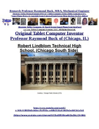 Research Professor Raymond Buck, MBA, Mechanical Engineer
(Inventor, Trebco Personal Intranet (PI) © &™, Tablet Computer, Trebco Tablet Computer,© &™),
(Smart Phone, Device, & Copyright Owner Universal Touch Screen Menu Interface On ALL Tablets)
(Inventor Tablet Computer, & Touch Screen Smart Phone Icon Interface)
© &™ 2016, Trebco Computer Systems, LLC, All Rights Reserved.
Original Tablet Computer Inventor
Professor Raymond Buck of (Chicago, IL)
https://www.youtube.com/watch?
v=WKvV8HIPnDc&list=PLPPHz_rr0IBZFD2yFQRPn2och0CkGzXc8
(https://www.youtube.com/channel/UCSu55RilfmwNiOuDkLCH-MA)
 