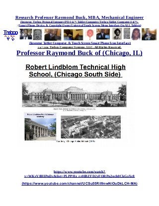 Research Professor Raymond Buck, MBA, Mechanical Engineer
(Inventor, Trebco Personal Intranet (PI) © &™, Tablet Computer, Trebco Tablet Computer,© &™),
(Smart Phone, Device, & Copyright Owner Universal Touch Screen Menu Interface On ALL Tablets)
(Inventor Tablet Computer, & Touch Screen Smart Phone Icon Interface)
© &™ 2016, Trebco Computer Systems, LLC, All Rights Reserved.
Professor Raymond Buck of (Chicago, IL)
https://www.youtube.com/watch?
v=WKvV8HIPnDc&list=PLPPHz_rr0IBZFD2yFQRPn2och0CkGzXc8
(https://www.youtube.com/channel/UCSu55RilfmwNiOuDkLCH-MA)
 