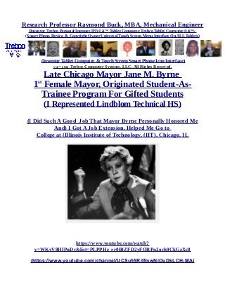 Research Professor Raymond Buck, MBA, Mechanical Engineer
(Inventor, Trebco Personal Intranet (PI) © &™, Tablet Computer, Trebco Tablet Computer,© &™),
(Smart Phone, Device, & Copyright Owner Universal Touch Screen Menu Interface On ALL Tablets)
(Inventor Tablet Computer, & Touch Screen Smart Phone Icon Interface)
© &™ 2016, Trebco Computer Systems, LLC, All Rights Reserved.
Late Chicago Mayor Jane M. Byrne
1st
Female Mayor, Originated Student-As-
Trainee Program For Gifted Students
(I Represented Lindblom Technical HS)
(I Did Such A Good Job That Mayor Byrne Personally Honored Me
And) I Got A Job Extension, Helped Me Go to
College at (Illinois Institute of Technology, (IIT), Chicago, IL
https://www.youtube.com/watch?
v=WKvV8HIPnDc&list=PLPPHz_rr0IBZFD2yFQRPn2och0CkGzXc8
(https://www.youtube.com/channel/UCSu55RilfmwNiOuDkLCH-MA)
 