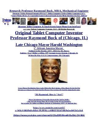 Research Professor Raymond Buck, MBA, Mechanical Engineer
(Inventor, Trebco Personal Intranet (PI) © &™, Tablet Computer, Trebco Tablet Computer,© &™),
(Smart Phone, Device, & Copyright Owner Universal Touch Screen Menu Interface On ALL Tablets)
(Inventor Tablet Computer, & Touch Screen Smart Phone Icon Interface)
© &™ 2016, Trebco Computer Systems, LLC, All Rights Reserved.
Original Tablet Computer Inventor
Professor Raymond Buck of (Chicago, IL)
Late Chicago Mayor Harold Washington
1st
African America Mayor
(Talked To Me Weekly (1977 -1981) In My Boss's
Andrew “Ace” Miller's Office (78th
Cottage Grove Avenue, Chicago, IL
(When He Was A U.S. Congressman, (D) Chicago),
(I saw Mayor Washington Years Later When He Was Famous, I Was About To Get On The
Elevator at Chicago City Hall And He (Mayor) Was Getting Off And He Immediately Said
“Hi Raymond, How is “Ace?”
Mayor Washington, Personally Honored Me Said in Public,
“You See This Young Man, He Is Going To Be A Great Engineer,
He Is Going To College at (Illinois Institute of Technology, (IIT)”. It Inspired Me !
https://www.youtube.com/watch?
v=WKvV8HIPnDc&list=PLPPHz_rr0IBZFD2yFQRPn2och0CkGzXc8
(https://www.youtube.com/channel/UCSu55RilfmwNiOuDkLCH-MA)
 
