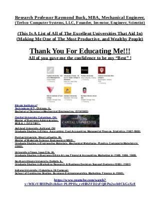 Research Professor Raymond Buck, MBA, Mechanical Engineer,
(Trebco Computer Systems, LLC, Founder, Inventor, Engineer, Scientist)
(This Is A List of All of The Excellent Universities That Aid In)
(Making Me One of The Most Productive, and Wealthy People)
Thank You For Educating Me!!!
All of you gave me the confidence to be my “Best” !
Illinois Institute of
Technology (IIT), Chicago, IL,
Bachelor of Science in Mechanical Engineering, (5/19/1985)
Capital University, Columbus, OH,
Master of Business Administration,
(M.B.A.), (5/12/1991).
Ashland University, Ashland, OH
Graduate Studies in Ethics, Accounting, Cost Accounting, Managerial Finance, Statistics, (1987-1989)
Purdue University, West Lafayette, IN,
Master of Materials Science Engineering (MSE),
Graduate Studies in Engineering Materials, Mechanical Metallurgy, Plastics, Composite Materials in
(1995).
University of Iowa, Iowa City, IA,
Graduate Studies in Business Ethics & Law, Financial Accounting, Marketing in (1985, 1986, 1988).
Northern Illinois University, DeKalb, IL,
Graduate Studies in Marketing Research & Business Decision Support Systems (DSS), (1991)
Indiana University, (Columbus, IN Campus)
School of Continuing Studies, Business Entrepreneurship, Marketing, Finance in (1995).
https://www.youtube.com/watch?
v=WKvV8HIPnDc&list=PLPPHz_rr0IBZFD2yFQRPn2och0CkGzXc8
 