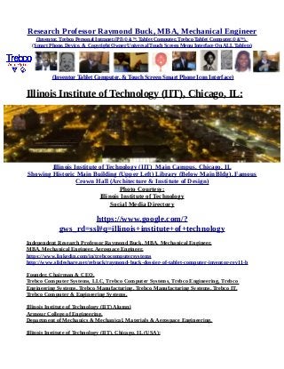 Research Professor Raymond Buck, MBA, Mechanical Engineer
(Inventor, Trebco Personal Intranet (PI) © &™, Tablet Computer, Trebco Tablet Computer,© &™),
(Smart Phone, Device, & Copyright Owner Universal Touch Screen Menu Interface On ALL Tablets)
(Inventor Tablet Computer, & Touch Screen Smart Phone Icon Interface)
Illinois Institute of Technology (IIT), Chicago, IL:
Illinois Institute of Technology (IIT) Main Campus, Chicago, IL
Showing Historic Main Building (Upper Left) Library (Below Main Bldg), Famous
Crown Hall (Architecture & Institute of Design)
Photo Courtesy:
Illinois Institute of Technology
Social Media Directory
https://www.google.com/?
gws_rd=ssl#q=illinois+institute+of+technology
Independent Research Professor Raymond Buck, MBA, Mechanical Engineer,
MBA, Mechanical Engineer, Aerospace Engineer,
https://www.linkedin.com/in/trebcocomputersystems
http://www.slideshare.net/rebuck/raymond-buck-dossier-of-tablet-computer-inventor-rev11-b
Founder, Chairman & CEO,
Trebco Computer Systems, LLC, Trebco Computer Systems, Trebco Engineering, Trebco
Engineering Systems, Trebco Manufacturing, Trebco Manufacturing Systems, Trebco IT,
Trebco Computer & Engineering Systems.
Illinois Institute of Technology (IIT) Alumni
Armour College of Engineering,
Department of Mechanics & Mechanical, Materials & Aerospace Engineering,
Illinois Institute of Technology (IIT), Chicago, IL (USA):
 