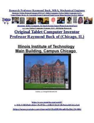 Research Professor Raymond Buck, MBA, Mechanical Engineer
(Inventor, Trebco Personal Intranet (PI) © &™, Tablet Computer, Trebco Tablet Computer,© &™),
(Smart Phone, Device, & Copyright Owner Universal Touch Screen Menu Interface On ALL Tablets)
(Inventor Tablet Computer, & Touch Screen Smart Phone Icon Interface)
© &™ 2016, Trebco Computer Systems, LLC, All Rights Reserved.
Original Tablet Computer Inventor
Professor Raymond Buck of (Chicago, IL)
https://www.youtube.com/watch?
v=WKvV8HIPnDc&list=PLPPHz_rr0IBZFD2yFQRPn2och0CkGzXc8
(https://www.youtube.com/channel/UCSu55RilfmwNiOuDkLCH-MA)
 