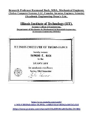 Research Professor Raymond Buck, MBA, Mechanical Engineer,
(Trebco Computer Systems, LLC, Founder, Inventor, Engineer, Scientist)
(Academic Engineering Dean's List,
Illinois Institute of Technology (IIT),
Armour College of Engineering,
Department of Mechanics & Mechanical & Materials Engineering,
& Aerospace Engineering (MMAE))
https://www.youtube.com/watch?
v=WKvV8HIPnDc&list=PLPPHz_rr0IBZFD2yFQRPn2och0CkGzXc8
(https://www.youtube.com/channel/UCSu55RilfmwNiOuDkLCH-MA)
 