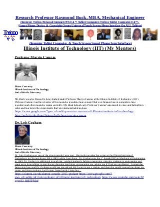 Research Professor Raymond Buck, MBA, Mechanical Engineer
(Inventor, Trebco Personal Intranet (PI) © &™, Tablet Computer, Trebco Tablet Computer,© &™),
(Smart Phone, Device, & Copyright Owner Universal Touch Screen Menu Interface On ALL Tablets)
(Inventor Tablet Computer, & Touch Screen Smart Phone Icon Interface)
Illinois Institute of Technology (IIT) (My Mentors)
Professor Marvin Camras
Photo Courtesy:
Illinois Institute of Technology
Social Media Directory
Mr. Buck was also blessed to have studied under Professor Marvin Camras at the Illinois Institute of Technology (IIT).
Professor Camras was the inventor of the magnetic recording tape concept that is in frequent use in computers, tape
recorders and other magnetic media currently. Mr. Buck helped carry Professor Camras' equipment to class and helped him
setup and tear down the experiments that were demonstrated in class.
https://www.google.com/?gws_rd=ssl#q=marvin+camras+of+illinois+institute+of+technology
http://web.iit.edu/about/history/hall-fame/marvin-camras
Dr. Lois Graham
Photo Courtesy:
Illinois Institute of Technology
Social Media Directory
Dr. Lois Graham was one of the nicest people I ever met. She took me under her wings at the Illinois Institute of
Technology in Chicago from (1981-1985) while I was there. Dr. Graham was the 1st
female PhD in Mechanical Engineering
in 1949. Dr. Graham in additional to teaching, worked tirelessly helping mentoring minority students in engineering and
spent extra time talking to me (always showing me things, encouraging me, asking me if I had any problems). I remember
being very busy and Dr. Graham would see me and ask did I want to get a cookie, and then she would counsel me about my
career and future options. I will never forget her & I miss her.
https://alumni.iit.edu/alumni-awards-2015-graham https://www.google.com/?
gws_rd=ssl#q=dr+lois+graham+of+illinois+institute+of+technology https://www.youtube.com/watch?
v=w83_bMFPMoI
 