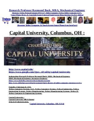 Research Professor Raymond Buck, MBA, Mechanical Engineer
(Inventor, Trebco Personal Intranet (PI) © &™, Tablet Computer, Trebco Tablet Computer,© &™),
(Smart Phone, Device, & Copyright Owner Universal Touch Screen Menu Interface On ALL Tablets)
(Inventor Tablet Computer, & Touch Screen Smart Phone Icon Interface)
Capital University, Columbus, OH :
http://www.capital.edu/
https://www.google.com/?gws_rd=ssl#q=capital+university
Independent Research Professor Raymond Buck, MBA, Mechanical Engineer,
MBA, Mechanical Engineer, Aerospace Engineer,
https://www.linkedin.com/in/trebcocomputersystems
http://www.slideshare.net/rebuck/raymond-buck-dossier-of-tablet-computer-inventor-rev11-c
Founder, Chairman & CEO,
Trebco Computer Systems, LLC, Trebco Computer Systems, Trebco Engineering, Trebco
Engineering Systems, Trebco Manufacturing, Trebco Manufacturing Systems, Trebco IT,
Trebco Computer & Engineering Systems.
Capital University :
Capital University MBAAlumni
School of Administration,
Capital University, Columbus, OH, (USA)
 