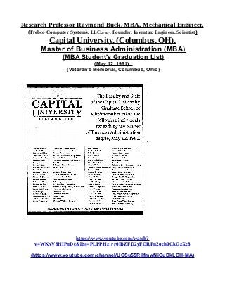 Research Professor Raymond Buck, MBA, Mechanical Engineer,
(Trebco Computer Systems, LLC,© &™, Founder, Inventor, Engineer, Scientist)
Capital University, (Columbus, OH),
Master of Business Administration (MBA)
(MBA Student's Graduation List)
(May 12, 1991),
(Veteran’s Memorial, Columbus, Ohio)
https://www.youtube.com/watch?
v=WKvV8HIPnDc&list=PLPPHz_rr0IBZFD2yFQRPn2och0CkGzXc8
(https://www.youtube.com/channel/UCSu55RilfmwNiOuDkLCH-MA)
 