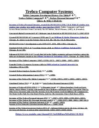 Trebco Computer Systems
Tablet Computer Developent History For Tablet© &™,
Trebco Tablet Computer© &™, Trebco Personal Intranet© &™
(How & Why I Did It):
Inventor of Trebco Personal Intranet, created the DYNICONS (TM) 7-D & Multi-D window into
window into window into multi-window pane interface (1967), Tablet Computer and Touch
Screen Menu Interface Seem Currently On All Tablets, Smart Phones, (1987), & (Founder).
Concepted digital Screenwire(© &™) linkages (age 4) that led to DYNICONS (© &™), (1967-1970)
Created DYNICONS(© &™) concept (1970) age (7), at (William H. Ryder Elementary School) in
Chicago, IL where I won the Science Fair in 3rd, 4th, 5th, 6st, 7th, & 8th grades.
DYNICONS (© &™) development work (1970-1977, 1978, 1981-1991), Chicago, IL.
Finished DYNICONS (© &™) working design while at (Robert Lindblom Technical HS)
Chicago, IL in 1981.
Enhanced DYNICONS (© &™) work that led to the Tablet computer software interface using the
software techniques taught at the (Illinois Institute of Technology (IIT)), Chicago, IL (1981-1985).
Inventor of The Tablet Computer (1967), (1970), (1971 – 1987), (1990 – 1997), (2015).
Founded Trebco Computer Systems while in (MBA school at Capital University) in
Columbus, OH in 1990.
Created Trebco Analysis System (TAS) © &™, (1990),
Created Trebco Information Center (TIC) © &™, (1990),
Inventor of the Trebco My Tablet Computer© &™, (1990), (1995), (1997), (2001), (2007), (2015).
Combined Trebco TIC© &™ & TAS© &™ into Trebco Personal Intranet (1992)
Inventor of Trebco DYNICONS (© &™) (Dynamic Icons© &™) Menu Interface Used on Every
Tablet, Smart Phone, Laptop, and Desktops Since Industry Infringed on My Copyright (That Is
Why Every System Looks Like My System, (It Is My System Used On Billions Of Computers)!!
We Want To Be Paid For Our Hard Work, And For My Invention That I Had Since (1967).
Inventor of The Trebco Personal Intranet (PI)© &™, (1967), (1972-1985), (1991-2014), (2015).
Inventor of The Trebco My Personal Intranet (MPI)© &™, (1992-1997), 2000, 2002), (2007-2015)
Inventor of The Trebco Christian Intranet (CI)© &™, (1995), (2013)
Inventor of The Trebco My Christian Intranet (MCI)© &™, (1995), (2014)
Inventor of The Trebco Conversion Factors (CF)© &™, Software Referenced by US Army, US Navy, US
Air Force, US Marines, & various other governments, (1991), (2007), (2009), (2015).
(https://www.youtube.com/channel/UCSu55RilfmwNiOuDkLCH-MA)
 