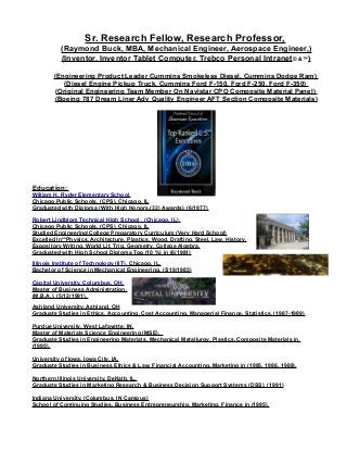 Sr. Research Fellow, Research Professor,
(Raymond Buck, MBA, Mechanical Engineer, Aerospace Engineer,)
(Inventor, Inventor Tablet Computer, Trebco Personal Intranet© &™)
(Engineering Product Leader Cummins Smokeless Diesel, Cummins Dodge Ram)
(Diesel Engine Pickup Truck, Cummins Ford F-150, Ford F-250, Ford F-350)
(Original Engineering Team Member On Navistar CPO Composite Material Panel)
(Boeing 787 Dream Liner Adv Quality Engineer AFT Section Composite Materials)
Education:
William H. Ryder Elementary School,
Chicago Public Schools, (CPS), Chicago, IL
Graduated with Diploma (With High Honors,(33) Awards), (6/1977)
Robert Lindblom Technical High School , (Chicago, IL).
Chicago Public Schools, (CPS), Chicago, IL
Studied EngineeringCollege Preparatory Curriculum (Very Hard School)
Excelled In**Physics, Architecture, Plastics, Wood, Drafting, Steel, Law, History,
Expository Writing, World Lit, Trig, Geometry, College Algebra.
Graduated with High School Diploma Top (10 %) in (6/1981)
Illinois Institute of Technology (IIT), Chicago, IL,
Bachelor of Science in Mechanical Engineering, (5/19/1985)
Capital University, Columbus, OH,
Master of Business Administration,
(M.B.A.), (5/12/1991).
Ashland University, Ashland, OH
Graduate Studies in Ethics, Accounting, Cost Accounting, Managerial Finance, Statistics, (1987-1989)
Purdue University, West Lafayette, IN,
Master of Materials Science Engineering (MSE),
Graduate Studies in Engineering Materials, Mechanical Metallurgy, Plastics, Composite Materials in
(1995).
University of Iowa, Iowa City, IA,
Graduate Studies in Business Ethics & Law, Financial Accounting, Marketing in (1985, 1986, 1988).
Northern Illinois University, DeKalb, IL,
Graduate Studies in Marketing Research & Business Decision Support Systems (DSS), (1991)
Indiana University, (Columbus, IN Campus)
School of Continuing Studies, Business Entrepreneurship, Marketing, Finance in (1995).
 