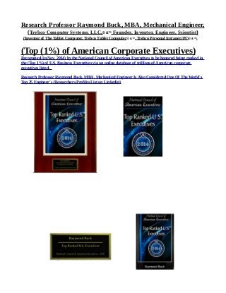 Research Professor Raymond Buck, MBA, Mechanical Engineer,
(Trebco Computer Systems, LLC,© &™ Founder, Inventor, Engineer, Scientist)
(Inventor of The Tablet Computer, Trebco Tablet Computer© &™, Trebco Personal Intranet (PI)© &™)
(Top (1%) of American Corporate Executives)
Recognized (in Nov. 2014) by the National Council of American Executives to be honored being ranked in
the (Top 1%) of U.S. Business Executives via an online database of millions of American corporate
executives listed.
Research Professor Raymond Buck, MBA, Mechanical Engineer Is Also Considered One Of The World's
Top 25 Engineer's /Researchers Profiles List on Linkedin)
 