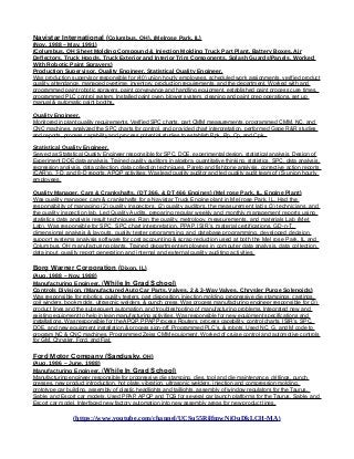 Navistar International (Columbus, OH), (Melrose Park, IL)
(Nov, 1988 – May, 1991)
(Columbus, OH Sheet Molding Compound & Injection Molding Truck Part Plant, Battery Boxes, Air
Deflectors, Truck Hoods, Truck Exterior and Interior Trim Components, Splash GuardsPanels, Worked
With Robotic Paint Sprayers)
Production Supervisor, Quality Engineer, Statistical Quality Engineer,
Was production supervisor responsible for (40) union hourly employees. scheduled work assignments, verified product
quality, attendance, managed overtime, inventory, production requirements, and the department. Worked with and
programmed paint robotic sprayers, paint conveyance and handling equipment, established paint process cure times,
programmed PLC control system. Installed paint oven, blower system, cleaning and paint prep operations, set up
manual & automatic paint booths.
Quality Engineer,
Monitored in plant quality requirements. Verified SPC charts, part CMM measurements, programmed CMM, NC, and
CNC machines, analyzed the SPC charts for control, and provided chart interpretation, performed Gage R&R studies
and reports, process capability and process potential studies to establish Ppk, Pp, Cp, and Cpk..
Statistical Quality Engineer,
Served as Statistical Quality Engineer responsible for SPC, DOE, experimental design, statistical analysis, Design of
Experiment DOE data analysis. Trained quality auditors in algebra, quantitative thinking, statistics, SPC, data analysis,
regression analysis, data collection, data collection techniques, Pareto and fishbone analysis, corrective action reports
(CAR’s), 7-D, and 8-D reports, APQP activities. Was lead quality auditor and led quality audit team of (5) union hourly
employees.
Quality Manager, Cam & Crankshafts, (DT 366, & DT 466 Engines) (Mel rose Park, IL. Engine Plant)
Was quality manager, cam & crankshafts for a Navistar Truck Engine plant in Mel rose Park, IL. Had the
responsibility of managing (2) quality inspectors, (2) quality auditors, the measurement lab’s (3) technicians, and
the quality inspection lab. Led Quality Audits, preparing regular weekly and monthly management reports using
statistics data analysis result techniques. Ran the quality, metrology, measurements, and materials Lab (Met
Lab). Was responsible for SPC, SPC chart interpretation, PPAP, ISIR’s, material certifications, GD-n-T,
dimensional analysis & layouts, quality tester programming, and database programming. developed decision
support systems analysis software for cost accounting & scrap reduction used at both the Mel rose Park, IL and
Columbus, OH manufacturing plants. Trained department employees in computer data analysis, data collection,
data input, quality report generation and internal and external quality auditing activities.
Borg Warner Corporation (Dixon, IL)
(Aug, 1988 – Nov, 1988)
Manufacturing Engineer, (While In Grad School)
Controls Division, (Manufactured Auto Car Parts, Valves, 2 & 3-Way Valves, Chrysler Purge Solenoids)
Was responsible for robotics, quality testers, part disposition, injection molding, progressive die stampings, castings,
coil winders, book molds, ultrasonic welders, & punch press. Was process manufacturing engineer responsible for (3)
product lines and the subsequent automation, and troubleshooting of manufacturing problems. Integrated new and
existing equipment to help in lean manufacturing activities. Was responsible for new equipment specifications and
installations. Was responsible for the APQP, PPAP Process Routers, process capability, control charts, ISIR’s, SPC,
DOE, and new equipment installation & process sign-off. Programmed PLC’s, & robots, Used NC, G, and M code to
program NC & CNC machines, Programmed Zeiss CMM equipment. Worked of cruise control and automotive controls
for GM, Chrysler, Ford, and Fiat.
Ford Motor Company (Sandusky, OH)
(Aug, 1986 – June, 1988)
Manufacturing Engineer, (While In Grad School)
Manufacturing engineer responsible for progressive die stamping, dies, tool and die maintenance, drillings, punch
presses, new product introduction, hot plate, vibration, ultrasonic welders, injection and compression molding,
prototype car building, assembly of plastic headlights and taillights, assembly of window regulators for the Taurus,
Sable, and Escort car models. Used PPAP, APQP and TQS for several car launch platforms for the Taurus, Sable, and
Escort car model. Interfaced new factory automation into new assembly areas for new product lines.
(https://www.youtube.com/channel/UCSu55RilfmwNiOuDkLCH-MA)
 