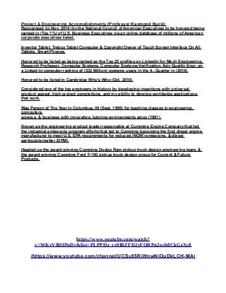 Project & Engineering Accomplishments (Professor Raymond Buck):
Recognized (in Nov. 2014) by the National Council of American Executives to be honored being
ranked in (Top 1%) of U.S. Business Executives via an online database of millions of American
corporate executives listed.
Inventor Tablet, Trebco Tablet Computer & Copyright Owner of Touch Screen Interface On All
Tablets, Smart Phones.
Honored to be listed as being ranked as the Top 25 profiles on Linkedin for Mech Engineering,
Research Professor, Computer Systems, Computer Systems Verification, Adv Quality Engr, on
a Linked-In computer ranking of (332 Million) systems users in the 4th Quarter in (2014).
Honored to be listed in Cambridge Who's Who (Oct, 2010).
Considered one of the top engineers in history by developing inventions with universal
product appeal, high project completions, and my ability to develop worldwide applications
that work.
Was Person of The Year in Columbus, IN (Sept, 1995) for teaching classes in engineering,
computers,
science, & business with innovative, tutoring environments since (1981).
Known as the engineering product leader responsible at Cummins Engine Company that led
the industrial emissions program efforts that led to Cummins becoming the first diesel engine
manufacturer to meet U.S. EPA requirements for reduced (NOW) emissions, & diesel
particulate matter (DPM).
Headed up the award winning Cummins Dodge Ram pickup truck design engineering team, &
the award winning Cummins Ford F-150 pickup truck design group for Current & Future
Products.
https://www.youtube.com/watch?
v=WKvV8HIPnDc&list=PLPPHz_rr0IBZFD2yFQRPn2och0CkGzXc8
(https://www.youtube.com/channel/UCSu55RilfmwNiOuDkLCH-MA)
 