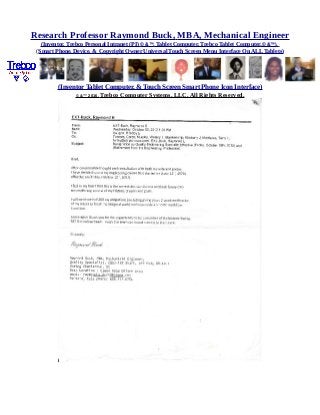 Research Professor Raymond Buck, MBA, Mechanical Engineer
(Inventor, Trebco Personal Intranet (PI) © &™, Tablet Computer, Trebco Tablet Computer,© &™),
(Smart Phone, Device, & Copyright Owner Universal Touch Screen Menu Interface On ALL Tablets)
(Inventor Tablet Computer, & Touch Screen Smart Phone Icon Interface)
© &™ 2016, Trebco Computer Systems, LLC, All Rights Reserved.
 