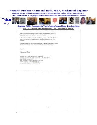 Research Professor Raymond Buck, MBA, Mechanical Engineer
(Inventor, Trebco Personal Intranet (PI) © &™, Tablet Computer, Trebco Tablet Computer,© &™),
(Smart Phone, Device, & Copyright Owner Universal Touch Screen Menu Interface On ALL Tablets)
(Inventor Tablet Computer, & Touch Screen Smart Phone Icon Interface)
© &™ 2016, Trebco Computer Systems, LLC, All Rights Reserved.
 