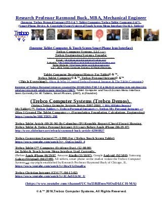 Research Professor Raymond Buck, MBA, Mechanical Engineer
(Inventor, Trebco Personal Intranet (PI) © &™, Tablet Computer, Trebco Tablet Computer,© &™),
(Smart Phone, Device, & Copyright Owner Universal Touch Screen Menu Interface On ALL Tablets)
(Inventor Tablet Computer, & Touch Screen Smart Phone Icon Interface)
Trebco Computer Systems, LLC© &™
Trebco Engineering Systems, Founder
Trebco Computer Systems, 1011 N. Ankeny Blvd., P.O. Box #333, Ankeny, IA 50021,
E-mail : reb.trebcocomputersystems@yahoo.com
]Linkedin : http://www.linkedin.com/in/trebcocomputersystems.com
Twitter Website : http://www.twitter.com/trebcocompsyst
© &™ 2016, Trebco Computer Systems, All Rights Reserved.
Tablet Computer Developent History For Tablet© &™,
Trebco Tablet Computer© &™, Trebco Personal Intranet© &™
(This Is Everything!), (How & Why I Created Trebco Personal Intranet & The Tablet Computer)
Inventor of Trebco Personal Intranet, created the DYNICONS (TM) 7-D & Multi-D window into window into
window into multi-window pane interface (1967), Tablet Computer and Touch Screen Menu Interface
Seen Currently On All Tablets, Smart Phones, (1987), & (Founder).
(Trebco Computer Systems (Trebco Demos),
(Various Trebco Computer Systems Demos (1997-2016), © 2016, All Rights Reserved
My Tablet©™, Trebco Tablet©™, Trebco Personal Intranet©™, Trebco My Personal Intranet ©™
(How I Created The Tablet Computer©™, (Formulation, Foundation, Calculations, Engineering)
https://youtu.be/1RETD5V-2S8
Trebco Tablet Article (09-26-96) By Columbus (IN) Republic Report (Cheryl Fiscus) Showing
Trebco Tablet & Trebco Personal Intranet (11) years Before Apple iPhone (06-29-07)
http://www.slideshare.net/rebuck/raymond-buck-article-42908827
Trebco Conversion Factors©™, (1998) For (Trebco Touch Screen Tablet)
https://www.youtube.com/watch?v=_OqGw1mZI_4
Trebco Tablet©™ Computer, (Evidence Day), (12-08-00)
1st Tablet & Touch Screen Menu Interface Used Currently,
(Before Apple iPhone 06/29/07, Amazon Kindle (11/18/07), Google Android (9/23/08), Samsung
Galaxy (Original) (04/27/09). All tablets, smart phone on the market violate the Trebco Computer
Systems©™ copyright established by Research Professor Raymond Buck of Chicago, IL.
https://www.youtube.com/watch?v=DzwYGOsxaBw
Trebco Christian Intranet (CI)©™, (04-15-02)
https://www.youtube.com/watch?v=ICAoSUJcW_U
(https://www.youtube.com/channel/UCSu55RilfmwNiOuDkLCH-MA)
© &™ 2016,Trebco Computer Systems, All Rights Reserved.
 