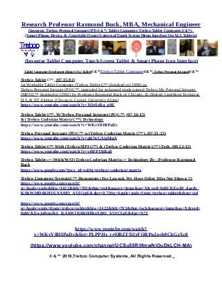 Research Professor Raymond Buck, MBA, Mechanical Engineer
(Inventor, Trebco Personal Intranet (PI) © &™, Tablet Computer, Trebco Tablet Computer,© &™),
(Smart Phone, Device, & Copyright Owner Universal Touch Screen Menu Interface On ALL Tablets)
(Inventor Tablet Computer, Touch Screen Tablet & Smart Phone Icon Interface)
Tablet Computer Developent History For Tablet© &™,Trebco Tablet Computer© &™, Trebco Personal Intranet© &™
Trebco Tablet©™, (07-15-02)
1st Workable Tablet Computer (Trebco Tablet©™) finished in (1990) as
Trebco Personal Intranet (PI)©™, upgraded for enhanced mode named Trebco My Personal Intranet
(MPI)©™ finished in (1992) by Professor Raymond Buck of Chicago, IL (Robert Lindblom Technical
H.S. & IIT Alumni (Chicago), Capital University Alum)
https://www.youtube.com/watch?v=XQtScBq_u0E
Trebco Tablet©™, W/Trebco Personal Intranet (PI)©™, (07-16-15)
& (Trebco Coderian Matrix©™) Technology
https://www.youtube.com/watch?v=WKvV8HIPnDc
Trebco Personal Intranet (PI)©™ w/(Trebco Coderian Matrix©™), (07-31-15)
https://www.youtube.com/watch?v=qRNcCAigMpA
Trebco Tablet©™ With (Trebco MPI©™) & (Trebco Coderian Matrix©™) Tech, (08-22-15)
https://www.youtube.com/watch?v=vj0FP1StRa8
Trebco Tablet©™ (With/W/O) Trebco Coderian Matrix©™ Technology By : Professor Raymond
Buck
https://www.google.com/?gws_rd=ssl#q=trebco+coderian+matrix
Trebco Computer Systems©™ Documents (For Lawsuit, We Have Other Files Not Shown !!)
https://www.google.com/search?
q=Apple+stole&biw=1422&bih=703&tbm=vid&source=lnms&sa=X&ved=0ahUKEwiH_daejb_
KAhWJdD4KHUGYA0IQ_AUICigE&dpr=0.72#q=Apple+stole+from+trebco+tablet&tbm=vid
https://www.google.com/search?
q=Apple+stole+from+trebco+tablet&biw=1422&bih=703&tbm=isch&source=lnms&sa=X&ved=
0ahUKEwjo8vmJkL_KAhWJ8j4KHRhrAj8Q_AUICSgE&dpr=0.72
https://www.youtube.com/watch?
v=WKvV8HIPnDc&list=PLPPHz_rr0IBZFD2yFQRPn2och0CkGzXc8
(https://www.youtube.com/channel/UCSu55RilfmwNiOuDkLCH-MA)
© &™ 2016,Trebco Computer Systems, All Rights Reserved.
 