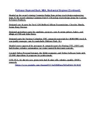 Professor Raymond Buck, MBA, Mechanical Engineer (Continued):
Headed up the award winning Cummins Dodge Ram pickup truck design engineering
team, & the award winning Cummins Ford F-150 pickup truck design group for Current
& Future Products.
Designed cars & parts for Ford, GM-Bedford, Allison Transmissions, Chrysler, Honda,
Eaton, Borg-Warner,
Designed agriculture parts for combines, sprayers, corn & cotton pickers, balers, and
tillage at CNH and John Deere.
Designed parts for Navistar Columbus SMC composite materials for (4600/4900) truck &
was quality manager, cam & crankshafts (Melrose Park, IL).
Headed source approval for aerospace & composite parts for Boeing (787), (ABS) anti
lock brakes, robotics, automation, car cruise control & electronic controls.
Created Trebco Personal Intranet, the Tablet computer, and Trebco Software Suite with
(25,000) algorithms & programs for professionals.
CFD, FEA, AI, electric cars, green tech, fuel & solar cells, robotics, quality, (DOE),
research.
(https://www.youtube.com/channel/UCSu55RilfmwNiOuDkLCH-MA)
 