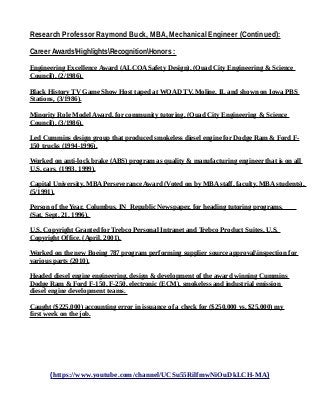 Research Professor Raymond Buck, MBA, Mechanical Engineer (Continued):
Career AwardsHighlightsRecognitionHonors :
Engineering Excellence Award (ALCOA Safety Design), (Quad City Engineering & Science
Council), (2/1986).
Black History TV Game Show Host taped at WQAD TV, Moline, IL and shown on Iowa PBS
Stations, (3/1986).
Minority Role Model Award, for community tutoring, (Quad City Engineering & Science
Council), (3/1986).
Led Cummins design group that produced smokeless diesel engine for Dodge Ram & Ford F-
150 trucks (1994-1996).
Worked on anti-lock brake (ABS) program as quality & manufacturing engineer that is on all
U.S. cars. (1993, 1999).
Capital University, MBA Perseverance Award (Voted on by MBA staff, faculty, MBA students),
(5/1991).
Person of the Year, Columbus, IN Republic Newspaper, for heading tutoring programs,
(Sat, Sept, 21, 1996).
U.S. Copyright Granted for Trebco Personal Intranet and Trebco Product Suites, U.S.
Copyright Office, (April, 2001).
Worked on the new Boeing 787 program performing supplier source approvalinspection for
various parts (2010).
Headed diesel engine engineering, design & development of the award winning Cummins
Dodge Ram & Ford F-150, F-250, electronic (ECM), smokeless and industrial emission
diesel engine development teams.
Caught ($225,000) accounting error in issuance of a check for ($250,000 vs. $25,000) my
first week on the job.
(https://www.youtube.com/channel/UCSu55RilfmwNiOuDkLCH-MA)
 