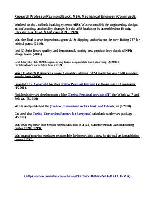 Research Professor Raymond Buck, MBA, Mechanical Engineer (Continued):
Worked on the anti lock braking system (ABS). Was responsible for engineering, design,
manufacturing, and quality changes for the ABS brakes to be assembled on Honda,
Chrysler, Kia, Ford, & GM cars. (1993, 1999).
Was the final source inspectionapproval, & shipping authority on the new Boeing 787 for
critical parts. (2010).
Led (2) John Deere quality and lean manufacturing new product introduction (NPI)
tillage teams (2006).
Led Chrysler QS 9000 engineering team responsible for achieving QS 9000
certificationre-certification (1999).
Was Honda R&D Americas project, quality auditing, SCM leader for our (120) supplier
supply base. (2000).
Granted U.S. Copyright for the (Trebco Personal Intranet) software suite of programs
(4/2001).
Finished software development of the (Trebco Personal Intranet (PI)) for Windows 7 and
Below). (8/2010)
Wrote and published the (Trebco Conversion Factors book and E-book) in (6/2010).
Created the (Trebco Conversion Factors for Everyone) calculation software package
(4/2010).
Was lead engineer involved in the installation of a (21) station vertical axis machining
center (1998, 1999).
Was manufacturing engineer responsible for integrating a new horizontal axis machining
center (1999).
(https://www.youtube.com/channel/UCSu55RilfmwNiOuDkLCH-MA)
 
