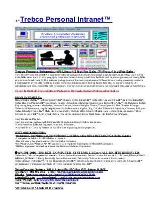 &™ Trebco Personal Intranet™
Trebco Personal Intranet©&™ (PI-Lite©&™) $ Not For Sale, (PI-Pro©&™) Not For Sale :
The Trebco Personal Intranet©&™ is our premier software package that includes educational tutors, business, engineering, sports info &
trivia, bible tutors, math. science, geography, conversion factors, history, world facts, health & medical, desk organizers, astronomy, bible
references and much, more!!! This Software package is one of the most comprehensive PC based intranet packages currently available.
It is designed to give you the flexibility to make complex calculations and to look-up hard to find info in a matter of seconds. All
calculations have been tested in the field for accuracy. It is very easy to use and will become a welcome addition to your software library.
This Is The First Fully Featured Software Package For The Family, Business, Professionals & Students.
PROGRAM FEATURES :
Homeschooler’s Kit©&™, Professor Quizby’s©&™ Quizzes, Trebco Intranet©&™, Trebco Ref. Encyclopedias©&™, & Trebco Tutors©&™.
Trebco Business Programs©&™, Economics, Finance, Accounting, Marketing, Business Law, Trebco M.B.A.©&™, Info Databases, Trebco
Engineering Programs©&™, Mechanics, Structural Analysis, Material Weights, Torsion, Thermodynamics, Heat Transfer & Design,
Trebco Math System©&™, Step by Step Worked Out Problems©&™, Algebra, Trig, Calculus, Differential Equations, Chemistry & Physics.
Trebco Education Tutors ©&™, Math, History, Geography, The Holy Bible, Science, Medical, Law, Computers, & Languages. Trebco
Conversion Factors©&™ & Pictures of Planets. You will be Surprised at How Much More is In This Software Package.
·Easy Installation Program.
·Easy to use menu interface, with Integrated Help Function and Easy to follow instructions.
·Handy Reference Tables for Engineers, Scientists, & Students.
·Automatic Error Checking Routine with audible alert to guard against improper use.
SYSTEM REQUIREMENTS :
·MS Windows, MS Windows XP, MS WINDOWS 7, and Below, with a MIN of 8MB RAM, VGA, display adapters.
·A computer hard disk or CD-ROM drive is required.
·This Software is designed to run on IBM compatible computers.
*MS Windows, MS Windows XP, MS Windows 7, are registered Trademarks of Microsoft Corporation.
*IBM is a registered trademark of International Business Machines Corporation.
 &™1991-2016, TREBCO COMPUTER SYSTEMS, LLC©&™, ALL RIGHTS RESERVED.
Trebco©&™, Trebco Computer Systems©&™, Trebco Personal Intranet©&™, Trebco Christian Intranet©&™, TUUG©&™, PI©&™, CI©&™,
MPI©&™, MCI©&™, CF©&™, Trebco My Personal Intranet©&™, Trebco My Christian Intranet©&™, Dynicons©&™,
Trebco Analysis System©&™ & Trebco Information Center©&™, Trebco Conversion Factors for Engineers, Scientists, & Students©&™
are trademarks or registered trademarks of Trebco Computer Systems, LLC,©&™.
Trebco Computer Systems, 1011 N. Ankeny Blvd, P.O. Box #333, Ankeny, IA 50021,
Telephone : (515) 402-0758, E-mail : reb.trebcocomputersystems@yahoo.com
Website : https://www.youtube.com/channel/UCSu55RilfmwNiOuDkLCH-MA
Linkedin Website : http://www.linkedin.com/in/trebcocomputersystems.com
Twitter Website : http://www.twitter.com/trebcocompsyst
© &™ Trebco Computer Systems, All Rights Reserved.
*All Prices Listed Are Subject To Changing.
 