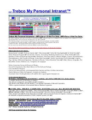 © &™Trebco My Personal Intranet™
Trebco My Personal Intranet©&™ (MPI-Lite©&™) $ Not For Sale, (MPI-Pro©&™) Not For Sale :
The software package is the same as the Trebco Personal Intranet©&™ software except for it is designed for use on a laptop or on a computers “D” drive.
This package allows you to run on any computer with a “D’ drive CD-ROM.
This Software package is one of the most comprehensive PC based intranet packages currently available.
It is designed to give you the flexibility to make complex calculations and to look-up hard to find info in
a matter of seconds. All calculations have been tested in the field for accuracy.
It is very easy to use and will become a welcome addition to your software library.
This Is The First Fully Featured Software Package For The Family, Business, Professionals & Students.
PROGRAM FEATURES :
Homeschooler’s Kit©&™, Professor Quizby’s©&™, Trebco Intranet©&™, Trebco Ref. Encyclopedias©&™, & Trebco Tutors©&™..
Trebco Business Programs©&™, Economics, Finance, Accounting, Marketing, Business Law, Trebco M.B.A.©&™, Info
Databases, Trebco Engineering Programs©&™, Mechanics, Structural Analysis, Material Weights, Torsion, Fluid Mechanics,
Thermodynamics, Heat Transfer & Design, Trebco Math System©&™, Step by Step Worked Out Problems©&™, Algebra,
Trig, Calculus, Differential Equations, Chemistry & Physics. Trebco Education Tutors©&™, Math, History, Geography, The
Holy Bible, Science, Medical, Law, Computers, & Languages.
Trebco Conversion Factors & Pictures of Planets.
You will be Surprised at How Much More is In This Software Package.
·Easy Installation Program.
·Easy to use menu interface, with Integrated Help Function and Easy to follow instructions.
·Handy Reference Tables for Engineers, Scientists, & Students.
·Automatic Error Checking Routine with audible alert to guard against improper use.
SYSTEM REQUIREMENTS :
MS Windows, MS Windows XP, MS WINDOWS 7, and Below, with a MIN of 8MB RAM, VGA, display adapters.
·A computer hard disk or CD-ROM drive is required.
·This Software is designed to run on IBM compatible computers.
*MS Windows, MS Windows XP, MS Windows 7, are registered Trademarks of Microsoft Corporation.
*IBM is a registered trademark of International Business Machines Corporation.
 &™1991-2016, TREBCO COMPUTER SYSTEMS, LLC,©&™, ALL RIGHTS RESERVED.
Trebco©&™, Trebco Computer Systems©&™, Trebco Personal Intranet©&™, Trebco Christian Intranet©&™, TUUG©&™, PI©&™, CI©&™,
MPI©&™, MCI©&™, CF©&™, Trebco My Personal Intranet©&™, Trebco My Christian Intranet©&™, Dynicons©&™,
Trebco Analysis System©&™ & Trebco Information Center©&™, Trebco Conversion Factors for Engineers, Scientists, & Students©&™
are trademarks or registered trademarks of Trebco Computer Systems, LLC,©&™.
Trebco Computer Systems, 1011 N. Ankeny Blvd, P.O. Box #333, Ankeny, IA 50021,
Telephone : (515) 402-0758, E-mail : reb.trebcocomputersystems@yahoo.com
Website : https://www.youtube.com/channel/UCSu55RilfmwNiOuDkLCH-MA
Linkedin Website : http://www.linkedin.com/in/trebcocomputersystems.com
Twitter Website : http://www.twitter.com/trebcocompsyst
© &™ Trebco Computer Systems, All Rights Reserved.
*All Prices Listed Are Subject To Changing.
 