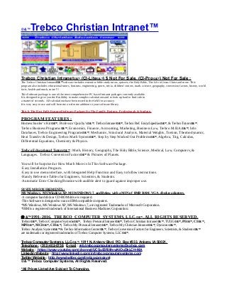 © &™Trebco Christian Intranet™
Trebco Christian Intranet©&™ (CI-Lite©&™) $ Not For Sale, (CI-Pro©&™) Not For Sale :
The Trebco Christian Intranet©&™ software includes extensive bible study tutors, quizzes, the Holy Bible, The Life of Jesus Christ and more. This
program also includes educational tutors, business, engineering, sports, trivia, children’s tutors, math. science, geography, conversion factors, history, world
facts, health and much, more !!!
This Software package is one of the most comprehensive PC based intranet packages currently available.
It is designed to give you the flexibility to make complex calculations and to look-up hard to find info in
a matter of seconds. All calculations have been tested in the field for accuracy.
It is very easy to use and will become a welcome addition to your software library.
This Is The First Fully Featured Software Package For The Family, Business, Professionals & Students.
PROGRAM FEATURES :
Homeschooler’s Kit©&™, Professor Quizby’s©&™, Trebco Intranet©&™, Trebco Ref. Encyclopedias©&™, & Trebco Tutors©&™.
Trebco Business Programs©&™, Economics, Finance, Accounting, Marketing, Business Law, Trebco M.B.A.©&™, Info
Databases, Trebco Engineering Programs©&™, Mechanics, Structural Analysis, Material Weights, Torsion, Thermodynamic,
Heat Transfer & Design, Trebco Math System©&™, Step by Step Worked Out Problems©&™, Algebra, Trig, Calculus,
Differential Equations, Chemistry & Physics.
Trebco Educational Tutors©&™ : Math, History, Geography, The Holy Bible, Science, Medical, Law, Computers, &
Languages. Trebco Conversion Factors©&™ & Pictures of Planets.
You will be Surprised at How Much More is In This Software Package.
·Easy Installation Program.
·Easy to use menu interface, with Integrated Help Function and Easy to follow instructions.
·Handy Reference Tables for Engineers, Scientists, & Students.
·Automatic Error Checking Routine with audible alert to guard against improper use.
SYSTEM REQUIREMENTS :
MS Windows, MS Windows XP, MS WINDOWS 7, and Below, with a MIN of 8MB RAM, VGA, display adapters.
·A computer hard disk or CD-ROM drive is required.
·This Software is designed to run on IBM compatible computers.
*MS Windows, MS Windows XP, MS Windows 7, are registered Trademarks of Microsoft Corporation.
*IBM is a registered trademark of International Business Machines Corporation.
 &™1991-2016, TREBCO COMPUTER SYSTEMS, LLC,©&™, ALL RIGHTS RESERVED.
Trebco©&™, Trebco Computer Systems©&™, Trebco Personal Intranet©&™, Trebco Christian Intranet©&™, TUUG©&™, PI©&™, CI©&™,
MPI©&™, MCI©&™, CF©&™, Trebco My Personal Intranet©&™, Trebco My Christian Intranet©&™, Dynicons©&™,
Trebco Analysis System©&™ & Trebco Information Center©&™, Trebco Conversion Factors for Engineers, Scientists, & Students©&™
are trademarks or registered trademarks of Trebco Computer Systems, LLC©&™.
Trebco Computer Systems, LLC,©&™, 1011 N. Ankeny Blvd, P.O. Box #333, Ankeny, IA 50021,
Telephone : (515) 402-0758, E-mail : reb.trebcocomputersystems@yahoo.com
Website : https://www.youtube.com/channel/UCSu55RilfmwNiOuDkLCH-MA
Linkedin Website : http://www.linkedin.com/in/trebcocomputersystems.com
Twitter Website : http://www.twitter.com/trebcocompsyst
© &™ Trebco Computer Systems, All Rights Reserved.
*All Prices Listed Are Subject To Changing.
 