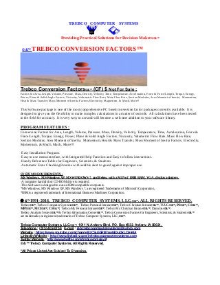 TREBCO COMPUTER SYSTEMS
Providing Practical Solutions for Decision Makers©&™
© &™ TREBCO CONVERSION FACTORS™
Trebco Conversion Factors©&™ (CF) $ Not For Sale :
Factors for Area, Length, Volume, Pressure, Mass, Density, Velocity, Time, Temperature, Acceleration, Force & Force/Length, Torque, Energy,
Power, Plane & Solid Angle Factors, Viscosity, Volumetric Flow Rate, Mass Flow Rate, Section Modulus, Area Moment of Inertia, Momentum,
Heat & Mass Transfer, Mass Moment of Inertia Factors, Electricity, Magnetism, & Much, More!!
This Software package is one of the most comprehensive PC based conversion factor packages currently available. It is
designed to give you the flexibility to make complex calculations in a matter of seconds. All calculations have been tested
in the field for accuracy. It is very easy to use and will become a welcome addition to your software library.
PROGRAM FEATURES :
Conversion Factors for Area, Length, Volume, Pressure, Mass, Density, Velocity, Temperature, Time, Acceleration, Force &
Force/Length, Torque, Energy, Power, Plane & Solid Angle Factors, Viscosity, Volumetric Flow Rate, Mass Flow Rate,
Section Modulus, Area Moment of Inertia, Momentum, Heat & Mass Transfer, Mass Moment of Inertia Factors, Electricity,
Momentum, & Much, Much, More!!!
·Easy Installation Program.
·Easy to use menu interface, with Integrated Help Function and Easy to follow instructions.
·Handy Reference Tables for Engineers, Scientists, & Students.
·Automatic Error Checking Routine with audible alert to guard against improper use.
SYSTEM REQUIREMENTS :
MS Windows, MS Windows XP, MS WINDOWS 7, and Below, with a MIN of 8MB RAM, VGA, display adapters.
·A computer hard disk or CD-ROM drive is required.
·This Software is designed to run on IBM compatible computers.
*MS Windows, MS Windows XP, MS Windows 7, are registered Trademarks of Microsoft Corporation.
*IBM is a registered trademark of International Business Machines Corporation.
 &™1991-2016, TREBCO COMPUTER SYSTEMS, LLC,©&™, ALL RIGHTS RESERVED.
Trebco©&™, Trebco Computer Systems©&™, Trebco Personal Intranet©&™, Trebco Christian Intranet©&™, TUUG©&™, PI©&™, CI©&™,
MPI©&™, MCI©&™, CF©&™, Trebco My Personal Intranet©&™, Trebco My Christian Intranet©&™, Dynicons©&™,
Trebco Analysis System©&™ & Trebco Information Center©&™, Trebco Conversion Factors for Engineers, Scientists, & Students©&™
are trademarks or registered trademarks of Trebco Computer Systems, LLC,©&™.
Trebco Computer Systems, LLC,©&™, 1011 N. Ankeny Blvd, P.O. Box #333, Ankeny, IA 50021,
Telephone : (515) 402-0758, E-mail : reb.trebcocomputersystems@yahoo.com
Website : https://www.youtube.com/channel/UCSu55RilfmwNiOuDkLCH-MA
Linkedin Website : http://www.linkedin.com/in/trebcocomputersystems.com
Twitter Website : http://www.twitter.com/trebcocompsyst
© &™ Trebco Computer Systems, All Rights Reserved.
*All Prices Listed Are Subject To Changing.
 