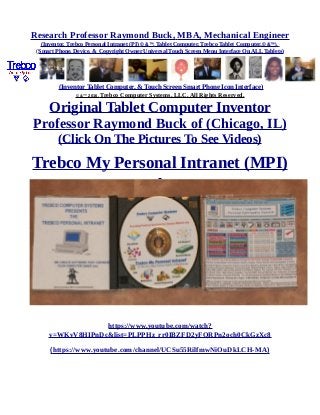 Research Professor Raymond Buck, MBA, Mechanical Engineer
(Inventor, Trebco Personal Intranet (PI) © &™, Tablet Computer, Trebco Tablet Computer,© &™),
(Smart Phone, Device, & Copyright Owner Universal Touch Screen Menu Interface On ALL Tablets)
(Inventor Tablet Computer, & Touch Screen Smart Phone Icon Interface)
© &™ 2016, Trebco Computer Systems, LLC, All Rights Reserved.
Original Tablet Computer Inventor
Professor Raymond Buck of (Chicago, IL)
(Click On The Pictures To See Videos)
Trebco My Personal Intranet (MPI)
https://www.youtube.com/watch?
v=WKvV8HIPnDc&list=PLPPHz_rr0IBZFD2yFQRPn2och0CkGzXc8
(https://www.youtube.com/channel/UCSu55RilfmwNiOuDkLCH-MA)
 