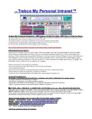 © &™Trebco My Personal Intranet™
Trebco My Personal Intranet©&™ (MPI-Lite©&™) $ Not For Sale, (MPI-Pro©&™) Not For Sale :
The software package is the same as the Trebco Personal Intranet©&™ software except for it is designed for use on a laptop or on a computers “D” drive.
This package allows you to run on any computer with a “D’ drive CD-ROM.
This Software package is one of the most comprehensive PC based intranet packages currently available.
It is designed to give you the flexibility to make complex calculations and to look-up hard to find info in
a matter of seconds. All calculations have been tested in the field for accuracy.
It is very easy to use and will become a welcome addition to your software library.
This Is The First Fully Featured Software Package For The Family, Business, Professionals & Students.
PROGRAM FEATURES :
Homeschooler’s Kit©&™, Professor Quizby’s©&™, Trebco Intranet©&™, Trebco Ref. Encyclopedias©&™, & Trebco Tutors©&™..
Trebco Business Programs©&™, Economics, Finance, Accounting, Marketing, Business Law, Trebco M.B.A.©&™, Info
Databases, Trebco Engineering Programs©&™, Mechanics, Structural Analysis, Material Weights, Torsion, Fluid Mechanics,
Thermodynamics, Heat Transfer & Design, Trebco Math System©&™, Step by Step Worked Out Problems©&™, Algebra,
Trig, Calculus, Differential Equations, Chemistry & Physics. Trebco Education Tutors©&™, Math, History, Geography, The
Holy Bible, Science, Medical, Law, Computers, & Languages.
Trebco Conversion Factors & Pictures of Planets.
You will be Surprised at How Much More is In This Software Package.
·Easy Installation Program.
·Easy to use menu interface, with Integrated Help Function and Easy to follow instructions.
·Handy Reference Tables for Engineers, Scientists, & Students.
·Automatic Error Checking Routine with audible alert to guard against improper use.
SYSTEM REQUIREMENTS :
MS Windows, MS Windows XP, MS WINDOWS 7, and Below, with a MIN of 8MB RAM, VGA, display adapters.
·A computer hard disk or CD-ROM drive is required.
·This Software is designed to run on IBM compatible computers.
*MS Windows, MS Windows XP, MS Windows 7, are registered Trademarks of Microsoft Corporation.
*IBM is a registered trademark of International Business Machines Corporation.
 &™1991-2016, TREBCO COMPUTER SYSTEMS, LLC,©&™, ALL RIGHTS RESERVED.
Trebco©&™, Trebco Computer Systems©&™, Trebco Personal Intranet©&™, Trebco Christian Intranet©&™, TUUG©&™, PI©&™, CI©&™,
MPI©&™, MCI©&™, CF©&™, Trebco My Personal Intranet©&™, Trebco My Christian Intranet©&™, Dynicons©&™,
Trebco Analysis System©&™ & Trebco Information Center©&™, Trebco Conversion Factors for Engineers, Scientists, & Students©&™
are trademarks or registered trademarks of Trebco Computer Systems, LLC,©&™.
Trebco Computer Systems, 1011 N. Ankeny Blvd, P.O. Box #333, Ankeny, IA 50021,
Telephone : (515) 402-0758, E-mail : reb.trebcocomputersystems@yahoo.com
Website : https://www.youtube.com/channel/UCSu55RilfmwNiOuDkLCH-MA
Linkedin Website : http://www.linkedin.com/in/trebcocomputersystems.com
Twitter Website : http://www.twitter.com/trebcocompsyst
© &™ Trebco Computer Systems, All Rights Reserved.
*All Prices Listed Are Subject To Changing.
 