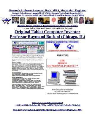 Research Professor Raymond Buck, MBA, Mechanical Engineer
(Inventor, Trebco Personal Intranet (PI) © &™, Tablet Computer, Trebco Tablet Computer,© &™),
(Smart Phone, Device, & Copyright Owner Universal Touch Screen Menu Interface On ALL Tablets)
(Inventor Tablet Computer, & Touch Screen Smart Phone Icon Interface)
© &™ 2016, Trebco Computer Systems, LLC, All Rights Reserved.
Original Tablet Computer Inventor
Professor Raymond Buck of (Chicago, IL)
https://www.youtube.com/watch?
v=WKvV8HIPnDc&list=PLPPHz_rr0IBZFD2yFQRPn2och0CkGzXc8
(https://www.youtube.com/channel/UCSu55RilfmwNiOuDkLCH-MA)
 