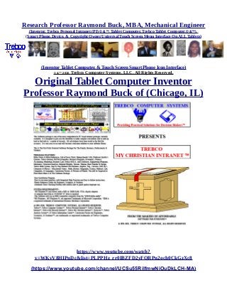Research Professor Raymond Buck, MBA, Mechanical Engineer
(Inventor, Trebco Personal Intranet (PI) © &™, Tablet Computer, Trebco Tablet Computer,© &™),
(Smart Phone, Device, & Copyright Owner Universal Touch Screen Menu Interface On ALL Tablets)
(Inventor Tablet Computer, & Touch Screen Smart Phone Icon Interface)
© &™ 2016, Trebco Computer Systems, LLC, All Rights Reserved.
Original Tablet Computer Inventor
Professor Raymond Buck of (Chicago, IL)
https://www.youtube.com/watch?
v=WKvV8HIPnDc&list=PLPPHz_rr0IBZFD2yFQRPn2och0CkGzXc8
(https://www.youtube.com/channel/UCSu55RilfmwNiOuDkLCH-MA)
 