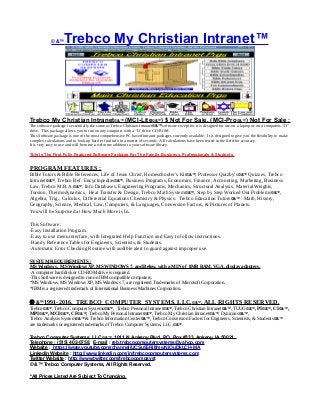 © &™Trebco My Christian Intranet™
Trebco My Christian Intranet©&™ (MCI-Lite©&™) $ Not For Sale, (MCI-Pro©&™) Not For Sale :
The software package is essentially the same as Trebco Christian Intranet©&™ software except for it is designed for use on a laptop or on a computers “D”
drive. This package allows you to run on any computer with a “D’ drive CD-ROM.
This Software package is one of the most comprehensive PC based intranet packages currently available. It is designed to give you the flexibility to make
complex calculations and to look-up hard to find info in a matter of seconds. All calculations have been tested in the field for accuracy.
It is very easy to use and will become a welcome addition to your software library.
This Is The First Fully Featured Software Package For The Family, Business, Professionals & Students.
PROGRAM FEATURES :
Bible Tutors & Bible References, Life of Jesus Christ, Homeschooler’s Kit©&™, Professor Quizby’s©&™ Quizzes, Trebco
Intranet©&™, Trebco Ref. Encyclopedias©&™, Business Programs, Economics, Finance, Accounting, Marketing, Business
Law, Trebco M.B.A.©&™, Info Databases, Engineering Programs, Mechanics, Structural Analysis, Material Weights,
Torsion, Thermodynamics, Heat Transfer & Design, Trebco Math System©&™, Step by Step Worked Out Problems©&™,
Algebra, Trig., Calculus, Differential Equations Chemistry & Physics. Trebco Education Tutors©&™ : Math, History,
Geography, Science, Medical, Law, Computers, & Languages, Conversion Factors, & Pictures of Planets.
You will be Surprised at How Much More is In.
This Software :
·Easy Installation Program.
·Easy to use menu interface, with Integrated Help Function and Easy to follow instructions.
·Handy Reference Tables for Engineers, Scientists, & Students.
·Automatic Error Checking Routine with audible alert to guard against improper use.
SYSTEM REQUIREMENTS :
MS Windows, MS Windows XP, MS WINDOWS 7, and Below, with a MIN of 8MB RAM, VGA, display adapters.
·A computer hard disk or CD-ROM drive is required.
·This Software is designed to run on IBM compatible computers.
*MS Windows, MS Windows XP, MS Windows 7, are registered Trademarks of Microsoft Corporation.
*IBM is a registered trademark of International Business Machines Corporation.
 &™1991-2016, TREBCO COMPUTER SYSTEMS, LLC,©&™, ALL RIGHTS RESERVED.
Trebco©&™, Trebco Computer Systems©&™, Trebco Personal Intranet©&™, Trebco Christian Intranet©&™, TUUG©&™, PI©&™, CI©&™,
MPI©&™, MCI©&™, CF©&™, Trebco My Personal Intranet©&™, Trebco My Christian Intranet©&™, Dynicons©&™,
Trebco Analysis System©&™ & Trebco Information Center©&™, Trebco Conversion Factors for Engineers, Scientists, & Students©&™
are trademarks or registered trademarks of Trebco Computer Systems, LLC,©&™.
Trebco Computer Systems, LLC,©&™, 1011 N. Ankeny Blvd, P.O. Box #333, Ankeny, IA 50021,
Telephone : (515) 402-0758, E-mail : reb.trebcocomputersystems@yahoo.com
Website : https://www.youtube.com/channel/UCSu55RilfmwNiOuDkLCH-MA
Linkedin Website : http://www.linkedin.com/in/trebcocomputersystems.com
Twitter Website : http://www.twitter.com/trebcocompsyst
© &™ Trebco Computer Systems, All Rights Reserved.
*All Prices Listed Are Subject To Changing.
 