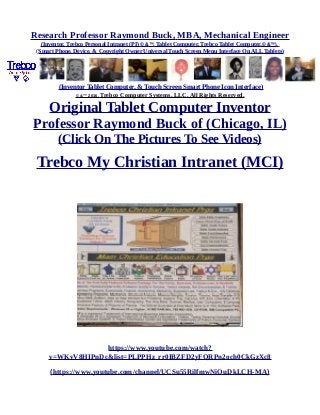 Research Professor Raymond Buck, MBA, Mechanical Engineer
(Inventor, Trebco Personal Intranet (PI) © &™, Tablet Computer, Trebco Tablet Computer,© &™),
(Smart Phone, Device, & Copyright Owner Universal Touch Screen Menu Interface On ALL Tablets)
(Inventor Tablet Computer, & Touch Screen Smart Phone Icon Interface)
© &™ 2016, Trebco Computer Systems, LLC, All Rights Reserved.
Original Tablet Computer Inventor
Professor Raymond Buck of (Chicago, IL)
(Click On The Pictures To See Videos)
Trebco My Christian Intranet (MCI)
https://www.youtube.com/watch?
v=WKvV8HIPnDc&list=PLPPHz_rr0IBZFD2yFQRPn2och0CkGzXc8
(https://www.youtube.com/channel/UCSu55RilfmwNiOuDkLCH-MA)
 