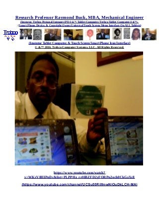 Research Professor Raymond Buck, MBA, Mechanical Engineer
(Inventor, Trebco Personal Intranet (PI) © &™, Tablet Computer, Trebco Tablet Computer,© &™),
(Smart Phone, Device, & Copyright Owner Universal Touch Screen Menu Interface On ALL Tablets)
(Inventor Tablet Computer, & Touch Screen Smart Phone Icon Interface)
© &™ 2016, Trebco Computer Systems, LLC, All Rights Reserved.
https://www.youtube.com/watch?
v=WKvV8HIPnDc&list=PLPPHz_rr0IBZFD2yFQRPn2och0CkGzXc8
(https://www.youtube.com/channel/UCSu55RilfmwNiOuDkLCH-MA)
 