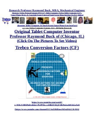 Research Professor Raymond Buck, MBA, Mechanical Engineer
(Inventor, Trebco Personal Intranet (PI) © &™, Tablet Computer, Trebco Tablet Computer,© &™),
(Smart Phone, Device, & Copyright Owner Universal Touch Screen Menu Interface On ALL Tablets)
(Inventor Tablet Computer, & Touch Screen Smart Phone Icon Interface)
© &™ 2016, Trebco Computer Systems, LLC, All Rights Reserved.
Original Tablet Computer Inventor
Professor Raymond Buck of (Chicago, IL)
(Click On The Pictures To See Videos)
Trebco Conversion Factors (CF)
https://www.youtube.com/watch?
v=WKvV8HIPnDc&list=PLPPHz_rr0IBZFD2yFQRPn2och0CkGzXc8
(https://www.youtube.com/channel/UCSu55RilfmwNiOuDkLCH-MA)
 