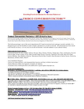 TREBCO COMPUTER SYSTEMS
Providing Practical Solutions for Decision Makers©&™
© &™ TREBCO CONVERSION FACTORS™
Trebco Conversion Factors©&™ (CF) $ Not For Sale :
Factors for Area, Length, Volume, Pressure, Mass, Density, Velocity, Time, Temperature, Acceleration, Force & Force/Length, Torque, Energy,
Power, Plane & Solid Angle Factors, Viscosity, Volumetric Flow Rate, Mass Flow Rate, Section Modulus, Area Moment of Inertia, Momentum,
Heat & Mass Transfer, Mass Moment of Inertia Factors, Electricity, Magnetism, & Much, More!!
This Software package is one of the most comprehensive PC based conversion factor packages currently available. It is
designed to give you the flexibility to make complex calculations in a matter of seconds. All calculations have been tested
in the field for accuracy. It is very easy to use and will become a welcome addition to your software library.
PROGRAM FEATURES :
Conversion Factors for Area, Length, Volume, Pressure, Mass, Density, Velocity, Temperature, Time, Acceleration, Force &
Force/Length, Torque, Energy, Power, Plane & Solid Angle Factors, Viscosity, Volumetric Flow Rate, Mass Flow Rate,
Section Modulus, Area Moment of Inertia, Momentum, Heat & Mass Transfer, Mass Moment of Inertia Factors, Electricity,
Momentum, & Much, Much, More!!!
·Easy Installation Program.
·Easy to use menu interface, with Integrated Help Function and Easy to follow instructions.
·Handy Reference Tables for Engineers, Scientists, & Students.
·Automatic Error Checking Routine with audible alert to guard against improper use.
SYSTEM REQUIREMENTS :
MS Windows, MS Windows XP, MS WINDOWS 7, and Below, with a MIN of 8MB RAM, VGA, display adapters.
·A computer hard disk or CD-ROM drive is required.
·This Software is designed to run on IBM compatible computers.
*MS Windows, MS Windows XP, MS Windows 7, are registered Trademarks of Microsoft Corporation.
*IBM is a registered trademark of International Business Machines Corporation.
 &™1991-2016, TREBCO COMPUTER SYSTEMS, LLC,©&™, ALL RIGHTS RESERVED.
Trebco©&™, Trebco Computer Systems©&™, Trebco Personal Intranet©&™, Trebco Christian Intranet©&™, TUUG©&™, PI©&™, CI©&™,
MPI©&™, MCI©&™, CF©&™, Trebco My Personal Intranet©&™, Trebco My Christian Intranet©&™, Dynicons©&™,
Trebco Analysis System©&™ & Trebco Information Center©&™, Trebco Conversion Factors for Engineers, Scientists, & Students©&™
are trademarks or registered trademarks of Trebco Computer Systems, LLC,©&™.
Trebco Computer Systems, LLC,©&™, 1011 N. Ankeny Blvd, P.O. Box #333, Ankeny, IA 50021,
Telephone : (515) 402-0758, E-mail : reb.trebcocomputersystems@yahoo.com
Website : https://www.youtube.com/channel/UCSu55RilfmwNiOuDkLCH-MA
Linkedin Website : http://www.linkedin.com/in/trebcocomputersystems.com
Twitter Website : http://www.twitter.com/trebcocompsyst
© &™ Trebco Computer Systems, All Rights Reserved.
*All Prices Listed Are Subject To Changing.
 