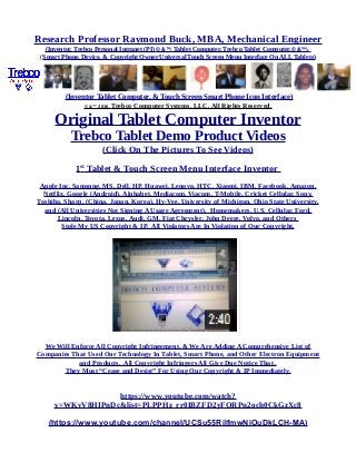 Research Professor Raymond Buck, MBA, Mechanical Engineer
(Inventor, Trebco Personal Intranet (PI) © &™, Tablet Computer, Trebco Tablet Computer,© &™),
(Smart Phone, Device, & Copyright Owner Universal Touch Screen Menu Interface On ALL Tablets)
(Inventor Tablet Computer, & Touch Screen Smart Phone Icon Interface)
© &™ 2016, Trebco Computer Systems, LLC, All Rights Reserved.
Original Tablet Computer Inventor
Trebco Tablet Demo Product Videos
(Click On The Pictures To See Videos)
1st
Tablet & Touch Screen Menu Interface Inventor
Apple Inc, Samsung, MS, Dell, HP, Huawei, Lenovo, HTC, Xiaomi, IBM, Facebook, Amazon,
Netflix, Google (Android), Alphabet, Mediacom, Viacom, T-Mobile, Cricket Cellular, Sony,
Toshiba, Sharp, (China, Japan, Korea), Hy-Vee, University of Michigan, Ohio State University,
and (All Universities Not Signing A Usage Agreement), Homemakers, U.S. Cellular, Ford,
Lincoln, Toyota, Lexus, Audi, GM, Fiat Chrysler, John Deere, Volvo, and Others
Stole My US Copyright & IP. All Violators Are In Violation of Our Copyright.
We Will Enforce All Copyright Infringement, & We Are Adding A Comprehensive List of
Companies That Used Our Technology In Tablet, Smart Phone, and Other Electron Equipment
and Products. All Copyright Infringers All Give Due Notice That .
They Must “Cease and Desist” For Using Our Copyright & IP Immediately.
https://www.youtube.com/watch?
v=WKvV8HIPnDc&list=PLPPHz_rr0IBZFD2yFQRPn2och0CkGzXc8
(https://www.youtube.com/channel/UCSu55RilfmwNiOuDkLCH-MA)
 