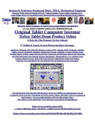 Research Professor Raymond Buck, MBA, Mechanical Engineer
(Inventor, Trebco Personal Intranet (PI) © &™, Tablet Computer, Trebco Tablet Computer,© &™),
(Smart Phone, Device, & Copyright Owner Universal Touch Screen Menu Interface On ALL Tablets)
(Inventor Tablet Computer, & Touch Screen Smart Phone Icon Interface)
© &™ 2016, Trebco Computer Systems, LLC, All Rights Reserved.
Original Tablet Computer Inventor
Trebco Tablet Demo Product Videos
(Click On The Pictures To See Videos)
1st
Tablet & Touch Screen Menu Interface Inventor
Apple Inc, Samsung, MS, Dell, HP, Huawei, Lenovo, HTC, Xiaomi, IBM, Facebook, Amazon,
Netflix, Google (Android), Alphabet, Mediacom, Viacom, T-Mobile, Cricket Cellular, Sony,
Toshiba, Sharp, (China, Japan, Korea), Hy-Vee, University of Michigan, Ohio State University,
and (All Universities Not Signing A Usage Agreement), Homemakers, U.S. Cellular, Ford,
Lincoln, Toyota, Lexus, Audi, GM, Fiat Chrysler, John Deere, Volvo, and Others
Stole My US Copyright & IP. All Violators Are In Violation of Our Copyright.
We Will Enforce All Copyright Infringement, & We Are Adding A Comprehensive List of
Companies That Used Our Technology In Tablet, Smart Phone, and Other Electron Equipment
and Products. All Copyright Infringers All Give Due Notice That .
They Must “Cease and Desist” For Using Our Copyright & IP Immediately.
https://www.youtube.com/watch?
v=WKvV8HIPnDc&list=PLPPHz_rr0IBZFD2yFQRPn2och0CkGzXc8
(https://www.youtube.com/channel/UCSu55RilfmwNiOuDkLCH-MA)
 