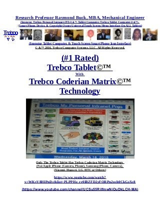 Research Professor Raymond Buck, MBA, Mechanical Engineer
(Inventor, Trebco Personal Intranet (PI) © &™, Tablet Computer, Trebco Tablet Computer,© &™),
(Smart Phone, Device, & Copyright Owner Universal Touch Screen Menu Interface On ALL Tablets)
(Inventor Tablet Computer, & Touch Screen Smart Phone Icon Interface)
© &™ 2016, Trebco Computer Systems, LLC, All Rights Reserved.
(#1 Rated)
Trebco Tablet©™
With
Trebco Coderian Matrix©™
Technology
Only The Trebco Tablet Has Trebco Coderian Matrix Technology
(Not Apple iPhone (Camera, Phone), Samsung (Phone, Camera),
(Xiaomi, Huawei, LG, HTC or Others)
https://www.youtube.com/watch?
v=WKvV8HIPnDc&list=PLPPHz_rr0IBZFD2yFQRPn2och0CkGzXc8
(https://www.youtube.com/channel/UCSu55RilfmwNiOuDkLCH-MA)
 