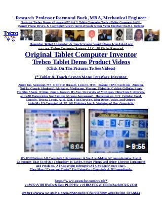 Research Professor Raymond Buck, MBA, Mechanical Engineer
(Inventor, Trebco Personal Intranet (PI) © &™, Tablet Computer, Trebco Tablet Computer,© &™),
(Smart Phone, Device, & Copyright Owner Universal Touch Screen Menu Interface On ALL Tablets)
(Inventor Tablet Computer, & Touch Screen Smart Phone Icon Interface)
© &™ 2016, Trebco Computer Systems, LLC, All Rights Reserved.
Original Tablet Computer Inventor
Trebco Tablet Demo Product Videos
(Click On The Pictures To See Videos)
1st
Tablet & Touch Screen Menu Interface Inventor
Apple Inc, Samsung, MS, Dell, HP, Huawei, Lenovo, HTC, Xiaomi, IBM, Facebook, Amazon,
Netflix, Google (Android), Alphabet, Mediacom, Viacom, T-Mobile, Cricket Cellular, Sony,
Toshiba, Sharp, (China, Japan, Korea), Hy-Vee, University of Michigan, Ohio State University,
and (All Universities Not Signing A Usage Agreement), Homemakers, U.S. Cellular, Ford,
Lincoln, Toyota, Lexus, Audi, GM, Fiat Chrysler, John Deere, Volvo, and Others
Stole My US Copyright & IP. All Violators Are In Violation of Our Copyright.
We Will Enforce All Copyright Infringement, & We Are Adding A Comprehensive List of
Companies That Used Our Technology In Tablet, Smart Phone, and Other Electron Equipment
and Products. All Copyright Infringers All Give Due Notice That .
They Must “Cease and Desist” For Using Our Copyright & IP Immediately.
https://www.youtube.com/watch?
v=WKvV8HIPnDc&list=PLPPHz_rr0IBZFD2yFQRPn2och0CkGzXc8
(https://www.youtube.com/channel/UCSu55RilfmwNiOuDkLCH-MA)
 