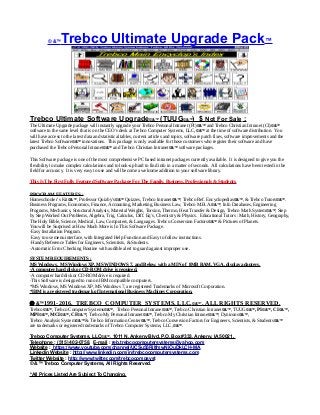 © &™Trebco Ultimate Upgrade Pack™
Trebco Ultimate Software Upgrade©&™ (TUUG©&™) $ Not For Sale :
The Ultimate Upgrade package will instantly upgrade your Trebco Personal Intranet (PI)©&™ and Trebco Christian Intranet (CI)©&™
software to the same level that is on the CEO’s desk at Trebco Computer Systems, LLC,©&™ at the time of software distribution. You
will have access to the latest data and statistical tables, current articles and topics, software patch fixes, software improvements and the
latest Trebco Software©&™ innovations. This package is only available for those customers who register their software and have
purchased the Trebco Personal Intranet©&™ and Trebco Christian Intranet©&™ software packages.
This Software package is one of the most comprehensive PC based intranet packages currently available. It is designed to give you the
flexibility to make complex calculations and to look-up hard to find info in a matter of seconds. All calculations have been tested in the
field for accuracy. It is very easy to use and will become a welcome addition to your software library.
This Is The First Fully Featured Software Package For The Family, Business, Professionals & Students.
PROGRAM FEATURES :
Homeschooler’s Kit©&™, Professor Quizby’s©&™ Quizzes, Trebco Intranet©&™, Trebco Ref. Encyclopedias©&™, & Trebco Tutors©&™.
Business Programs, Economics, Finance, Accounting, Marketing, Business Law, Trebco M.B.A.©&™, Info Databases, Engineering
Programs, Mechanics, Structural Analysis, Material Weights, Torsion, Thermo, Heat Transfer & Design, Trebco Math System©&™, Step
by Step Worked Out Problems, Algebra, Trig, Calculus, Diff. Eq’s, Chemistry & Physics. Educational Tutors : Math, History, Geography,
The Holy Bible, Science, Medical, Law, Computers, & Languages. Trebco Conversion Factors©&™ & Pictures of Planets.
You will be Surprised at How Much More is In This Software Package.
·Easy Installation Program.
·Easy to use menu interface, with Integrated Help Function and Easy to follow instructions.
·Handy Reference Tables for Engineers, Scientists, & Students.
·Automatic Error Checking Routine with audible alert to guard against improper use.
SYSTEM REQUIREMENTS :
MS Windows, MS Windows XP, MS WINDOWS 7, and Below, with a MIN of 8MB RAM, VGA, display adapters.
·A computer hard disk or CD-ROM drive is required.
·A computer hard disk or CD-ROM drive is required.
·This Software is designed to run on IBM compatible computers.
*MS Windows, MS Windows XP, MS Windows 7, are registered Trademarks of Microsoft Corporation.
*IBM is a registered trademark of International Business Machines Corporation.
 &™1991-2016, TREBCO COMPUTER SYSTEMS, LLC,©&™`, ALL RIGHTS RESERVED.
Trebco©&™, Trebco Computer Systems©&™, Trebco Personal Intranet©&™, Trebco Christian Intranet©&™, TUUG©&™, PI©&™, CI©&™,
MPI©&™, MCI©&™, CF©&™, Trebco My Personal Intranet©&™, Trebco My Christian Intranet©&™, Dynicons©&™,
Trebco Analysis System©&™ & Trebco Information Center©&™, Trebco Conversion Factors for Engineers, Scientists, & Students©&™
are trademarks or registered trademarks of Trebco Computer Systems, LLC,©&™.
Trebco Computer Systems, LLC©&™, 1011 N. Ankeny Blvd, P.O. Box #333, Ankeny, IA 50021,
Telephone : (515) 402-0758, E-mail : reb.trebcocomputersystems@yahoo.com
Website : https://www.youtube.com/channel/UCSu55RilfmwNiOuDkLCH-MA
Linkedin Website : http://www.linkedin.com/in/trebcocomputersystems.com
Twitter Website : http://www.twitter.com/trebcocompsyst
© &™ Trebco Computer Systems, All Rights Reserved.
*All Prices Listed Are Subject To Changing.
 