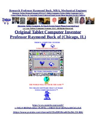 Research Professor Raymond Buck, MBA, Mechanical Engineer
(Inventor, Trebco Personal Intranet (PI) © &™, Tablet Computer, Trebco Tablet Computer,© &™),
(Smart Phone, Device, & Copyright Owner Universal Touch Screen Menu Interface On ALL Tablets)
(Inventor Tablet Computer, & Touch Screen Smart Phone Icon Interface)
© &™ 2016, Trebco Computer Systems, LLC, All Rights Reserved.
Original Tablet Computer Inventor
Professor Raymond Buck of (Chicago, IL)
https://www.youtube.com/watch?
v=WKvV8HIPnDc&list=PLPPHz_rr0IBZFD2yFQRPn2och0CkGzXc8
(https://www.youtube.com/channel/UCSu55RilfmwNiOuDkLCH-MA)
 