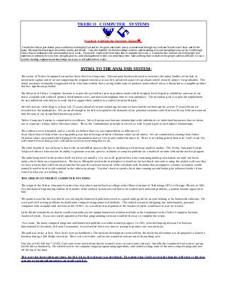 TREBCO COMPUTER SYSTEMS
Practical Solutions for Decision Makersä
I would first like to give thanks, praise and honor to almighty God and for his grace and tender mercy as manifested through my Lord and Savior Jesus Christ and for the
many blessings bestowed upon me and my family and friends. I am also thankful for the knowledge, wisdom, understanding, love and strength given to me by God through
Christ Jesus to undertake such a monumental set of tasks. I by myself would never have been able to complete this work. I would also like to thank all of the people (too
numerous to mention) for your love, strength, prayers, and encouragement for only you could know how hard and long that I worked on this project and how difficult it was to
raise the funding, equipment and knowledge necessary to self publish these works.
INTRO. TO THE ANALYSIS SYSTEM:
The vision of Trebco Computer Systems has been clear for a long time. The company has been blessed to overcome the initial hurdles of the lack of
investment capital, and of no one supporting the original concept as it was first presented as part of a graduate school research project for graduation. The
initial resistance eventually disappeared when it became evident that a strong viable suite of products materialized not as a dream but as a tangible product
that has significant potential.
The Mission of Trebco Computer Systems is to provide an excellent suite of products made with the highest level of quality, reliability, and ease of use
that is available with reduced product development costs, and process throughput time to its marketplace. The secondary goal is to provide employment
for any individual who desires to work hard to support their families in a Judeo-Christian lifestyle.
We feel that our technology is at least (10-15 years) ahead of current technology because we have had this technology for at least (7 years) before we
revealed it to the marketplace. We are small enough to be able to respond to the demands of our potential customers and clients with very little turn-around
time because of our streamlined business practices.
Trebco Computer Systems is committed to excellence. We will not pursue business relationships with individuals, or individual businesses that we deem
not to represent similar Judeo-Christian values. This is the fundamental principle in which we wish to participate in our business relationships.
This software is God inspired, and as a result, we believe that it is our responsibility as followers of
Jesus Christ that we help others in a supporting way that reflects good Judeo-Christian values (at all times). We are committed in sharing those Judeo-
Christian values associated with helping in the communities that we live in and conduct business in. There is no calling greater than to do God’s work. We
will commit first to doing God’s will and his work in everything that we do.
The chief benefit of our software is that it fills an unfulfilled place in the low to medium priced software analysis market. The Trebco Computer System
Analysis Software is known for its ability to generate accurate, precise, solutions to complex problems in a matter of seconds without the need to program.
The underlying need for the product itself is hard to see initially. It is not at all apparent how time consuming making calculations are until one has to
make a lot of them on a frequent basis. The key to filling the need in the marketplace is based on the fact that if someone is using the analysis software that
we have created, they will be more productive because the software has most of the calculations & formulas that an engineer, scientist, or student would
normally need to do their job standard in the software package. You don’t have to spend a lot of time running around looking for reference books (if one
exists for what you are looking for).
THE ORIGIN OF TREBCO COMPUTER SYSTEMS:
The origin of the Trebco Computer Systems line of products started back in college at the Illinois Institute of Technology (IIT) in Chicago, Illinois in 1981.
As a mechanical engineering student, the founder of the analysis system noticed that as he worked out homework problems, a pattern became apparent to
him.
This pattern was that the way that he was solving his homework problems served as a good study guide for anyone looking at his homework solutions. He
was faced with solving problems by mainframe computer using numerical methods. This indeed was quite intriguing, but unfortunately, personal
computers with compilers did not exist in the 1980’s. As a result the development of the Analysis System would have to wait be created.
Little did the founder know that he would eventually use his unique homework solution methods as the foundation for the Trebco Computer Systems
Analysis System. It was not readily apparent at first that programming software would be the way to complete the vision.
As a result, the many computer programs and homework problems sat without much progress. In 1991, after developing software for Navistar
International (2) locations, & Eaton Corporation, it was decided that it was time to attempt to produce our own software.
The path was rocky at first. Also, there were no handbooks. The software development went well but the newly found venture was ill-prepared to launch a
business during a full fledge recession. There was a recession, and no one wanted to venture out with any thing new.
One day at 6:02 AM (on 7/21/92) God came to me and told me that he wanted for me to write some software. Initially the founder did not want to get up,
but He did so obediently. He walked over to the computer, began programming algorithms, and started writing some of the most complex programs ever
off the top of his head.
This story has been told many times, but this is how the software was developed. The talents that God has given the founder still exists to this day
as many program enhancements are made each day.
 