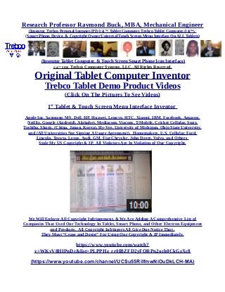 Research Professor Raymond Buck, MBA, Mechanical Engineer
(Inventor, Trebco Personal Intranet (PI) © &™, Tablet Computer, Trebco Tablet Computer,© &™),
(Smart Phone, Device, & Copyright Owner Universal Touch Screen Menu Interface On ALL Tablets)
(Inventor Tablet Computer, & Touch Screen Smart Phone Icon Interface)
© &™ 2016, Trebco Computer Systems, LLC, All Rights Reserved.
Original Tablet Computer Inventor
Trebco Tablet Demo Product Videos
(Click On The Pictures To See Videos)
1st
Tablet & Touch Screen Menu Interface Inventor
Apple Inc, Samsung, MS, Dell, HP, Huawei, Lenovo, HTC, Xiaomi, IBM, Facebook, Amazon,
Netflix, Google (Android), Alphabet, Mediacom, Viacom, T-Mobile, Cricket Cellular, Sony,
Toshiba, Sharp, (China, Japan, Korea), Hy-Vee, University of Michigan, Ohio State University,
and (All Universities Not Signing A Usage Agreement), Homemakers, U.S. Cellular, Ford,
Lincoln, Toyota, Lexus, Audi, GM, Fiat Chrysler, John Deere, Volvo, and Others
Stole My US Copyright & IP. All Violators Are In Violation of Our Copyright.
We Will Enforce All Copyright Infringement, & We Are Adding A Comprehensive List of
Companies That Used Our Technology In Tablet, Smart Phone, and Other Electron Equipment
and Products. All Copyright Infringers All Give Due Notice That .
They Must “Cease and Desist” For Using Our Copyright & IP Immediately.
https://www.youtube.com/watch?
v=WKvV8HIPnDc&list=PLPPHz_rr0IBZFD2yFQRPn2och0CkGzXc8
(https://www.youtube.com/channel/UCSu55RilfmwNiOuDkLCH-MA)
 